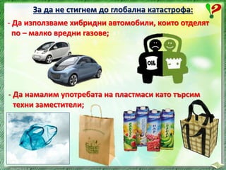 За да не стигнем до глобална катастрофа:
- Да използваме хибридни автомобили, които отделят
по – малко вредни газове;
- Да намалим употребата на пластмаси като търсим
техни заместители;
 
