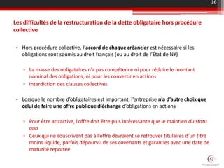 Les difficultés de la restructuration de la dette obligataire hors procédure
collective
• Hors procédure collective, l’accord de chaque créancier est nécessaire si les
obligations sont soumis au droit français (ou au droit de l’État de NY)
▫ La masse des obligataires n’a pas compétence ni pour réduire le montant
nominal des obligations, ni pour les convertir en actions
▫ Interdiction des clauses collectives
• Lorsque le nombre d’obligataires est important, l’entreprise n’a d’autre choix que
celui de faire une offre publique d’échange d’obligations en actions
▫ Pour être attractive, l’offre doit être plus intéressante que le maintien du statu
quo
▫ Ceux qui ne souscrivent pas à l’offre devraient se retrouver titulaires d’un titre
moins liquide, parfois dépourvu de ses covenants et garanties avec une date de
maturité reportée
16
 
