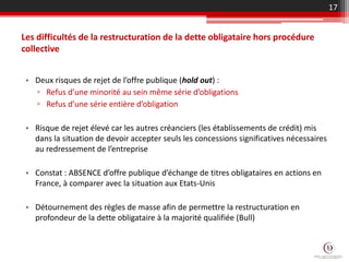 • Deux risques de rejet de l’offre publique (hold out) :
▫ Refus d’une minorité au sein même série d’obligations
▫ Refus d’une série entière d’obligation
• Risque de rejet élevé car les autres créanciers (les établissements de crédit) mis
dans la situation de devoir accepter seuls les concessions significatives nécessaires
au redressement de l’entreprise
• Constat : ABSENCE d’offre publique d’échange de titres obligataires en actions en
France, à comparer avec la situation aux Etats-Unis
• Détournement des règles de masse afin de permettre la restructuration en
profondeur de la dette obligataire à la majorité qualifiée (Bull)
17
Les difficultés de la restructuration de la dette obligataire hors procédure
collective
 