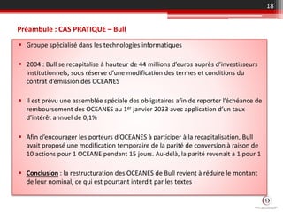 Préambule : CAS PRATIQUE – Bull
 Groupe spécialisé dans les technologies informatiques
 2004 : Bull se recapitalise à hauteur de 44 millions d’euros auprès d’investisseurs
institutionnels, sous réserve d’une modification des termes et conditions du
contrat d’émission des OCEANES
 Il est prévu une assemblée spéciale des obligataires afin de reporter l’échéance de
remboursement des OCEANES au 1er janvier 2033 avec application d’un taux
d’intérêt annuel de 0,1%
 Afin d’encourager les porteurs d’OCEANES à participer à la recapitalisation, Bull
avait proposé une modification temporaire de la parité de conversion à raison de
10 actions pour 1 OCEANE pendant 15 jours. Au-delà, la parité revenait à 1 pour 1
 Conclusion : la restructuration des OCEANES de Bull revient à réduire le montant
de leur nominal, ce qui est pourtant interdit par les textes
18
 