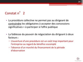 Constat n°2
• La procédure collective ne permet pas au dirigeant de
contraindre les obligataires à accepter des concessions
significatives = à participer à l’offre publique
• La faiblesse du pouvoir de négociation du dirigeant à deux
facteurs :
▫ L’ouverture d’une procédure est un coût trop important pour
l’entreprise au regard du bénéfice escompté
▫ l’absence d’un marché du financement de la période
d’observation
20
 
