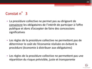 Constat n°3
• La procédure collective ne permet pas au dirigeant de
convaincre les obligataires de l’intérêt de participer à l’offre
publique et donc d’accepter de faire des concessions
significatives
• Les règles de la procédure collective ne permettent pas de
déterminer le coût de l’économie réalisée en évitant la
procédure (économie à distribuer aux obligataires)
• Les règles de la procédure collective ne permettent pas une
répartition du risque prévisible, juste et transparente
23
 
