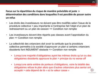 25
Focus sur la répartition du risque de manière prévisible et juste >
détermination des conditions dans lesquelles il est possible de passer outre
un refus
• Les droits des investisseurs ne doivent pas être modifiés selon l’issue de la
procédure collective = peu importante si l’entreprise fait l’objet d’un plan de
redressement ou un plan de cession => Condition non remplie
• Les investisseurs doivent être répartis pas classes avant l’approbation du
plan => Condition non remplie
• La collectivité des créanciers doit avoir la certitude que la procédure
collective permettra à la société d’approuver un plan si certains créanciers
dissidents font INDUMENT obstacle => Condition non remplie
• Lorsqu’une majorité d’obligataires ayant les mêmes droits qu’un ou des
obligataires dissidents approuve le plan > principe du no worse off
• Lorsqu’une série entière de porteurs d’obligations, voire la totalité des
obligataires refuse le plan alors que d’autres créanciers plus senior ont
accepté > cela dépend de là « où la valeur casse »
 
