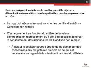 27
Focus sur la répartition du risque de manière prévisible et juste >
détermination des conditions dans lesquelles il est possible de passer outre
un refus
• Le juge doit nécessairement trancher les conflits d’intérêt =>
Condition non remplie
• C’est également en fonction du critère de la valeur
d’entreprise en redressement qu’il doit être possible de forcer
le consentement des actionnaires => Condition non remplie
• À défaut le débiteur pourrait être tenté de demander des
concessions aux obligataires au-delà de ce qui est
nécessaire au regard de la situation financière du débiteur
 