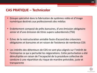 CAS PRATIQUE – Technicolor
 Groupe spécialisé dans la fabrication de systèmes vidéo et d’image
numérique destinés aux professionnels des médias
 Endettement composé de prêts bancaires, d’une émission obligataire
senior et d’une émission de titres supers subordonnés (TSS)
 Échec de la restructuration amiable faute d’accord des créanciers
obligataires et bancaires et en raison de l’existence de nombreux CDS
 Les intérêts des détenteurs de CDS ne sont plus alignés sur l’intérêt de
l’entreprise ce qui a perturbé les négociations. Cette perturbation a été
démultipliée en raison de l’incapacité de la procédure collective de
conduire à une répartition du risque de manière prévisible, juste et
transparente
28
 