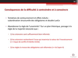 Conséquences de la difficulté à contraindre et à convaincre
• Tentatives de contournement et effets induits :
subordination structurelle des obligataires et double LuxCo
• Abandonner la règle de l’unanimité ? Sur un plan théorique, passage à la
règle de la majorité nécessite que :
▫ 1) les créanciers sont suffisamment bien informés
▫ 2) les créanciers recherchent l’issue qui maximise la valeur de l’investissement
(=> risque de conflit d’intérêts limité)
▫ 3) les règles la masse des obligataires soit réformées (=> loi Sapin II)
30
 