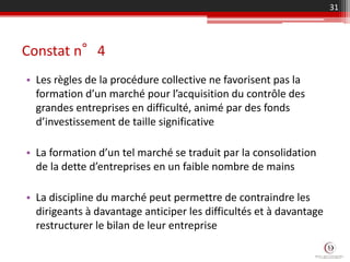 Constat n°4
• Les règles de la procédure collective ne favorisent pas la
formation d’un marché pour l’acquisition du contrôle des
grandes entreprises en difficulté, animé par des fonds
d’investissement de taille significative
• La formation d’un tel marché se traduit par la consolidation
de la dette d’entreprises en un faible nombre de mains
• La discipline du marché peut permettre de contraindre les
dirigeants à davantage anticiper les difficultés et à davantage
restructurer le bilan de leur entreprise
31
 