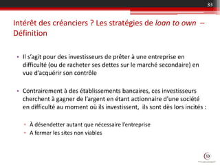Intérêt des créanciers ? Les stratégies de loan to own –
Définition
• Il s’agit pour des investisseurs de prêter à une entreprise en
difficulté (ou de racheter ses dettes sur le marché secondaire) en
vue d’acquérir son contrôle
• Contrairement à des établissements bancaires, ces investisseurs
cherchent à gagner de l’argent en étant actionnaire d’une société
en difficulté au moment où ils investissent, ils sont dès lors incités :
▫ À désendetter autant que nécessaire l’entreprise
▫ A fermer les sites non viables
33
 