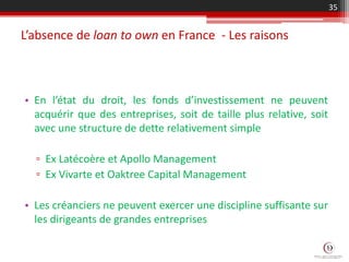 L’absence de loan to own en France - Les raisons
35
• En l’état du droit, les fonds d’investissement ne peuvent
acquérir que des entreprises, soit de taille plus relative, soit
avec une structure de dette relativement simple
▫ Ex Latécoère et Apollo Management
▫ Ex Vivarte et Oaktree Capital Management
• Les créanciers ne peuvent exercer une discipline suffisante sur
les dirigeants de grandes entreprises
 
