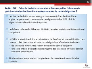 PARALLELE : Crise de la dette souveraine – Peut-on pallier l’absence de
procédure collective lors d’une restructuration de dette obligataire ?
La crise de la dette souveraine grecque a montré les limites d’une
approche purement consensuelle du règlement des difficulté. La
négociation a aboutit à des impasses
La Grèce a relancé le débat sur l’intérêt de créer un tribunal international
compétent
Le FMI a souhaité réduire les situations de hold out et la modification des
clauses collectives dans les contrats obligataires afin de contraindre :
▫ les créanciers minoritaires au sein d’une même série d’obligation
▫ une série entière d’obligations si la majorité des créanciers en valeur et l’État
concerné y consentent
 Limites de cette approche compte-tenu du caractère incomplet des
contrats
36
 