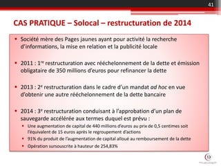 CAS PRATIQUE – Solocal – restructuration de 2014
 Société mère des Pages jaunes ayant pour activité la recherche
d’informations, la mise en relation et la publicité locale
 2011 : 1re restructuration avec rééchelonnement de la dette et émission
obligataire de 350 millions d’euros pour refinancer la dette
 2013 : 2e restructuration dans le cadre d’un mandat ad hoc en vue
d’obtenir une autre rééchelonnement de la dette bancaire
 2014 : 3e restructuration conduisant à l’approbation d’un plan de
sauvegarde accélérée aux termes duquel est prévu :
 Une augmentation de capital de 440 millions d’euros au prix de 0,5 centimes soit
l’équivalent de 15 euros après le regroupement d’actions
 91% du produit de l’augmentation de capital alloué au remboursement de la dette
 Opération sursouscrite à hauteur de 254,83%
41
 