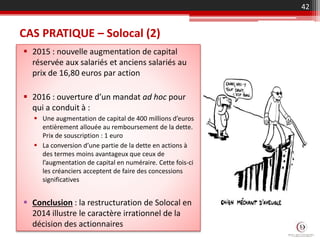 CAS PRATIQUE – Solocal (2)
 2015 : nouvelle augmentation de capital
réservée aux salariés et anciens salariés au
prix de 16,80 euros par action
 2016 : ouverture d’un mandat ad hoc pour
qui a conduit à :
 Une augmentation de capital de 400 millions d’euros
entièrement allouée au remboursement de la dette.
Prix de souscription : 1 euro
 La conversion d’une partie de la dette en actions à
des termes moins avantageux que ceux de
l’augmentation de capital en numéraire. Cette fois-ci
les créanciers acceptent de faire des concessions
significatives
 Conclusion : la restructuration de Solocal en
2014 illustre le caractère irrationnel de la
décision des actionnaires
42
 