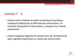 Constat n°6
• L’écart entre la théorie du debt overhang et la pratique
s’explique d’abord par la difficulté des actionnaires, en
situation d’asymétrie d’information, à évaluer leur intérêt
patrimonial
• L’écart s’explique également compte tenu de l’existence de
biais cognitifs importants au niveau des actionnaires
45
 