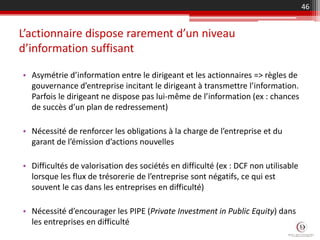L’actionnaire dispose rarement d’un niveau
d’information suffisant
• Asymétrie d’information entre le dirigeant et les actionnaires => règles de
gouvernance d’entreprise incitant le dirigeant à transmettre l’information.
Parfois le dirigeant ne dispose pas lui-même de l’information (ex : chances
de succès d’un plan de redressement)
• Nécessité de renforcer les obligations à la charge de l’entreprise et du
garant de l’émission d’actions nouvelles
• Difficultés de valorisation des sociétés en difficulté (ex : DCF non utilisable
lorsque les flux de trésorerie de l’entreprise sont négatifs, ce qui est
souvent le cas dans les entreprises en difficulté)
• Nécessité d’encourager les PIPE (Private Investment in Public Equity) dans
les entreprises en difficulté
46
 