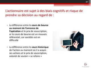L’actionnaire est sujet à des biais cognitifs et risque de
prendre sa décision au regard de :
• La différence entre le cours de bourse
au moment de l’annonce de
l’opération et le prix de souscription,
or le cours de bourse est un mauvais
référentiel, car sociétés est en
difficulté
• La différence entre le cours historique
de l’action au moment où il a acquis
ses actions et le prix de souscription,
volonté de vouloir « se refaire »
47
 
