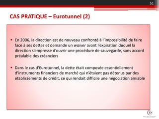 CAS PRATIQUE – Eurotunnel (2)
 En 2006, la direction est de nouveau confronté à l’impossibilité de faire
face à ses dettes et demande un waiver avant l’expiration duquel la
direction s’empresse d’ouvrir une procédure de sauvegarde, sans accord
préalable des créanciers
 Dans le cas d’Eurotunnel, la dette était composée essentiellement
d’instruments financiers de marché qui n’étaient pas détenus par des
établissements de crédit, ce qui rendait difficile une négociation amiable
51
 