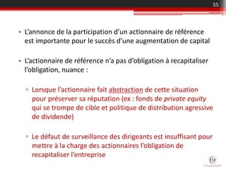 • L’annonce de la participation d’un actionnaire de référence
est importante pour le succès d’une augmentation de capital
• L’actionnaire de référence n’a pas d’obligation à recapitaliser
l’obligation, nuance :
▫ Lorsque l’actionnaire fait abstraction de cette situation
pour préserver sa réputation (ex : fonds de private equity
qui se trompe de cible et politique de distribution agressive
de dividende)
▫ Le défaut de surveillance des dirigeants est insuffisant pour
mettre à la charge des actionnaires l’obligation de
recapitaliser l’entreprise
55
 