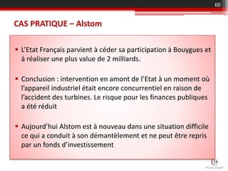 CAS PRATIQUE – Alstom
 L’Etat Français parvient à céder sa participation à Bouygues et
à réaliser une plus value de 2 milliards.
 Conclusion : intervention en amont de l’Etat à un moment où
l’appareil industriel était encore concurrentiel en raison de
l’accident des turbines. Le risque pour les finances publiques
a été réduit
 Aujourd’hui Alstom est à nouveau dans une situation difficile
ce qui a conduit à son démantèlement et ne peut être repris
par un fonds d’investissement
60
 