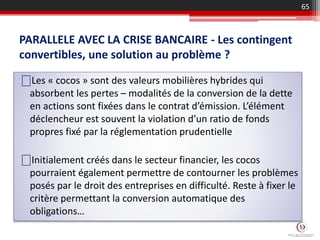PARALLELE AVEC LA CRISE BANCAIRE - Les contingent
convertibles, une solution au problème ?
65
⎕Les « cocos » sont des valeurs mobilières hybrides qui
absorbent les pertes – modalités de la conversion de la dette
en actions sont fixées dans le contrat d’émission. L’élément
déclencheur est souvent la violation d’un ratio de fonds
propres fixé par la réglementation prudentielle
⎕Initialement créés dans le secteur financier, les cocos
pourraient également permettre de contourner les problèmes
posés par le droit des entreprises en difficulté. Reste à fixer le
critère permettant la conversion automatique des
obligations…
 