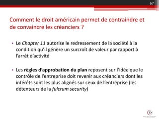 Comment le droit américain permet de contraindre et
de convaincre les créanciers ?
• Le Chapter 11 autorise le redressement de la société à la
condition qu’il génère un surcroît de valeur par rapport à
l’arrêt d’activité
• Les règles d’approbation du plan reposent sur l’idée que le
contrôle de l’entreprise doit revenir aux créanciers dont les
intérêts sont les plus alignés sur ceux de l’entreprise (les
détenteurs de la fulcrum security)
67
 