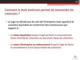 Comment le droit américain permet de contraindre les
créanciers ?
• Le juge ne décide pas du sort de l’entreprise mais apprécie le
caractère équitable du traitement des investisseurs par
rapport à :
▫ La valeur liquidative lorsqu’il s’agit de forcer le consentement
d’une minorité de créanciers au sein d’une classe de créanciers
▫ La valeur d’entreprise en redressement lorsqu’il s’agit de forcer
le consentement d’une classe entière de créanciers
68
 