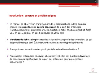 Introduction : constats et problématiques
• En France, on observe un grand nombre de recapitalisations « de la dernière
chance » sans réelle, voire aucune concession de la part des créanciers
(Eurotunnel dans les premières années, Alcatel en 2013, Rhodia en 2008 et 2010,
CGG en 2016, Solocal en 2014, Vallourec en 2016 etc.)
• Transferts de richesse importants des actionnaires au profit des créanciers, ce qui
est problématique car l’État intervient souvent dans ce type d’opérations
 Pourquoi alors les actionnaires participent-ils à de telles opérations ?
 Pourquoi les entreprises n’arrivent-elles n’arrivent-elles pas à obtenir davantage
de concessions significatives de la part des créanciers pour protéger leurs
actionnaires ?
7
 
