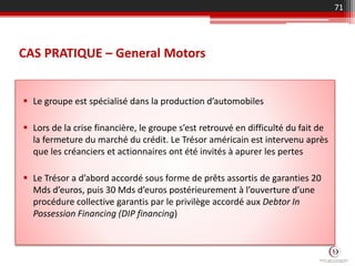 CAS PRATIQUE – General Motors
 Le groupe est spécialisé dans la production d’automobiles
 Lors de la crise financière, le groupe s’est retrouvé en difficulté du fait de
la fermeture du marché du crédit. Le Trésor américain est intervenu après
que les créanciers et actionnaires ont été invités à apurer les pertes
 Le Trésor a d’abord accordé sous forme de prêts assortis de garanties 20
Mds d’euros, puis 30 Mds d’euros postérieurement à l’ouverture d’une
procédure collective garantis par le privilège accordé aux Debtor In
Possession Financing (DIP financing)
71
 