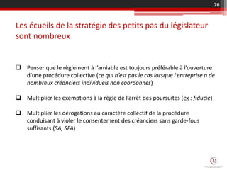  Penser que le règlement à l’amiable est toujours préférable à l’ouverture
d’une procédure collective (ce qui n’est pas le cas lorsque l’entreprise a de
nombreux créanciers individuels non coordonnés)
 Multiplier les exemptions à la règle de l’arrêt des poursuites (ex : fiducie)
 Multiplier les dérogations au caractère collectif de la procédure
conduisant à violer le consentement des créanciers sans garde-fous
suffisants (SA, SFA)
Les écueils de la stratégie des petits pas du législateur
sont nombreux
76
 