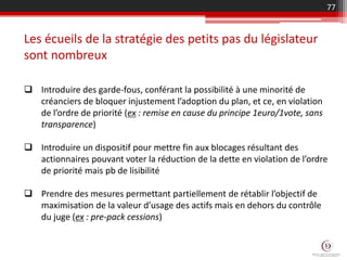  Introduire des garde-fous, conférant la possibilité à une minorité de
créanciers de bloquer injustement l’adoption du plan, et ce, en violation
de l’ordre de priorité (ex : remise en cause du principe 1euro/1vote, sans
transparence)
 Introduire un dispositif pour mettre fin aux blocages résultant des
actionnaires pouvant voter la réduction de la dette en violation de l’ordre
de priorité mais pb de lisibilité
 Prendre des mesures permettant partiellement de rétablir l’objectif de
maximisation de la valeur d’usage des actifs mais en dehors du contrôle
du juge (ex : pre-pack cessions)
Les écueils de la stratégie des petits pas du législateur
sont nombreux
77
 