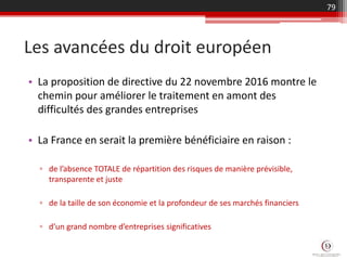 • La proposition de directive du 22 novembre 2016 montre le
chemin pour améliorer le traitement en amont des
difficultés des grandes entreprises
• La France en serait la première bénéficiaire en raison :
▫ de l’absence TOTALE de répartition des risques de manière prévisible,
transparente et juste
▫ de la taille de son économie et la profondeur de ses marchés financiers
▫ d’un grand nombre d’entreprises significatives
Les avancées du droit européen
79
 