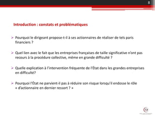 Introduction : constats et problématiques
 Pourquoi le dirigeant propose-t-il à ses actionnaires de réaliser de tels paris
financiers ?
 Quel lien avec le fait que les entreprises françaises de taille significative n’ont pas
recours à la procédure collective, même en grande difficulté ?
 Quelle explication à l’intervention fréquente de l’État dans les grandes entreprises
en difficulté?
 Pourquoi l’État ne parvient-il pas à réduire son risque lorsqu’il endosse le rôle
« d’actionnaire en dernier ressort ? »
8
 