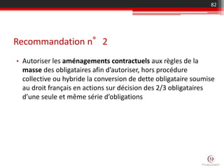 Recommandation n°2
• Autoriser les aménagements contractuels aux règles de la
masse des obligataires afin d’autoriser, hors procédure
collective ou hybride la conversion de dette obligataire soumise
au droit français en actions sur décision des 2/3 obligataires
d’une seule et même série d’obligations
82
 