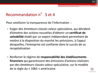 Recommandation n°3 et 4
Pour améliorer la transparence de l’information :
83
• Exiger des émetteurs classés valeur spéculative, qui décident
d’émettre des actions nouvelles d’obtenir un certificat de
solvabilité établi par un expert indépendant permettant de
mettre à la disposition du marché les prévisions, à l’appui
desquelles, l’entreprise est confiante dans le succès de sa
recapitalisation
• Renforcer le régime de responsabilité des établissements
financiers qui garantissent des émissions d’actions réalisées
par des émetteurs classés valeur spéculative, sur le modèle
de la règle du « 10b5 » américaine
 