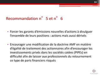 Recommandation n°5 et n°6
• Forcer les garants d’émissions nouvelles d’actions à divulguer
l’ensemble de leurs positions : actions mais aussi dérivés
• Encourager une modification de la doctrine AMF en matière
d’égalité de traitement des actionnaires afin d’encourager les
investissements privés dans les sociétés cotées (PIPEs) en
difficulté afin de laisser aux professionnels du retournement
ce type de paris financiers risqués
84
 