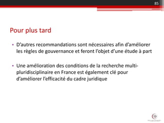 Pour plus tard
• D’autres recommandations sont nécessaires afin d’améliorer
les règles de gouvernance et feront l’objet d’une étude à part
• Une amélioration des conditions de la recherche multi-
pluridisciplinaire en France est également clé pour
d’améliorer l’efficacité du cadre juridique
85
 