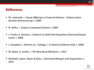 Références
 Ph. Jostarndt, « Equity Offerings in Financial Distress - Evidence from
German Restructurings », 2009
 N. Keifer, « Essays in corporate finance », 2003
 J. Franks, S. Sanzhar, « Evidence on Debt Overhang from Distressed Equity
Issues », 2006
 J. Campbell, J. Hilscher et J. Szillagyi, « In Search of Distress Risk », 2008
 W. Adam, A. Levitin, « The New Bond Workouts », 2017
 Wachtell, Lipton, Rosen & Kate, « Distressed Mergers and Acquisitions »,
2013
86
 