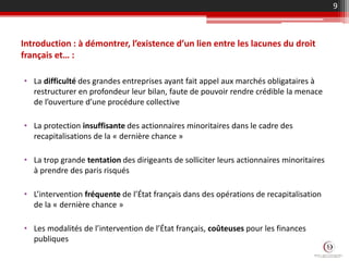 Introduction : à démontrer, l’existence d’un lien entre les lacunes du droit
français et… :
• La difficulté des grandes entreprises ayant fait appel aux marchés obligataires à
restructurer en profondeur leur bilan, faute de pouvoir rendre crédible la menace
de l’ouverture d’une procédure collective
• La protection insuffisante des actionnaires minoritaires dans le cadre des
recapitalisations de la « dernière chance »
• La trop grande tentation des dirigeants de solliciter leurs actionnaires minoritaires
à prendre des paris risqués
• L’intervention fréquente de l’État français dans des opérations de recapitalisation
de la « dernière chance »
• Les modalités de l’intervention de l’État français, coûteuses pour les finances
publiques
9
 