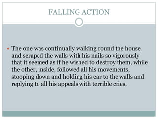 FALLING ACTION
 The one was continually walking round the house
and scraped the walls with his nails so vigorously
that it seemed as if he wished to destroy them, while
the other, inside, followed all his movements,
stooping down and holding his ear to the walls and
replying to all his appeals with terrible cries.
 