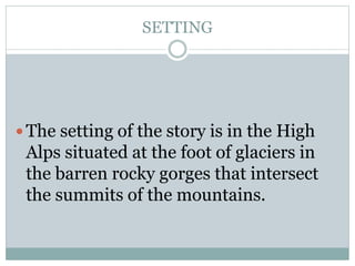SETTING
 The setting of the story is in the High
Alps situated at the foot of glaciers in
the barren rocky gorges that intersect
the summits of the mountains.
 