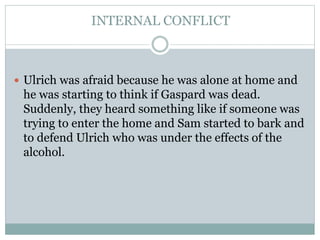 INTERNAL CONFLICT
 Ulrich was afraid because he was alone at home and
he was starting to think if Gaspard was dead.
Suddenly, they heard something like if someone was
trying to enter the home and Sam started to bark and
to defend Ulrich who was under the effects of the
alcohol.
 