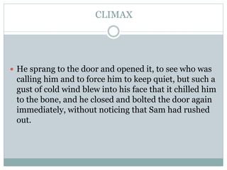 CLIMAX
 He sprang to the door and opened it, to see who was
calling him and to force him to keep quiet, but such a
gust of cold wind blew into his face that it chilled him
to the bone, and he closed and bolted the door again
immediately, without noticing that Sam had rushed
out.
 
