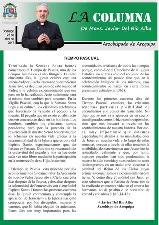 Arzobispado de Arequipa
Domingo
23 de
abril de
2017
LA COLUMNA
De Mons. Javier Del Río Alba
TIEMPO PASCUAL
Terminada la Semana Santa hemos
comenzado el Tiempo de Pascua, uno de los
tiempos fuertes en el año litúrgico. Durante
cincuenta días, la Iglesia celebra con una
intensidad peculiar la Pascua de nuestro Señor
Jesucristo, es decir, su paso de este mundo al
Padre; y lo celebra experimentando que ese
paso no lo ha realizado Jesús solamente para
sí mismo sino también para nosotros. En la
Vigilia Pascual, con la que la Semana Santa
llega a su culmen, los cristianos celebramos
que Jesucristo ha vencido el pecado y la
muerte. El pecado que no existe en abstracto
sino en concreto, es decir en los hombres. Los
hombres, también los cristianos, somos
pecadores; pero por la potencia de la
resurrección de nuestro Señor Jesucristo, que
se actualiza en nuestra vida gracias a la
sacramentalidad de la Iglesia que es obra del
Espíritu Santo, experimentamos que, de
Pascua en Pascua, Dios nos va rescatando de
la esclavitud del pecado y nos va haciendo
cada vez más libres mediante la participación
enlaresurreccióndesu HijoJesucristo.
El tiempo de Pascua está marcado por dos
acontecimientos fundamentales: laAscensión
de nuestro Señor Jesucristo al Cielo, cuarenta
días después de la Pascua, y diez días después
la solemnidad de Pentecostés con el envío del
Espíritu Santo. Durante los primeros cuarenta
días, la Iglesia conmemora y contempla la
aparición de Jesucristo a la Iglesia naciente
compuesta por los discípulos, mujeres y
varones, que Él había elegido de antemano.
Estos días son muy importantes para las
comunidades cristianas de todos los tiempos
porque, como dice el Catecismo de la Iglesia
Católica, no se trata sólo del recuerdo de los
acontecimientos del pasado sino que, en la
celebración litúrgica de los mismos, esos
acontecimientos se hacen en cierta forma
presentesy actuales(n. 1363).
Durante los primeros cuarenta días del
Tiempo Pascual, entonces, los cristianos
tenemos particular posibilidad de
encontrarnos con Jesucristo resucitado. No
digo que se nos va a aparecer en su cuerpo
transfigurado, como lo hizo con los apóstoles,
sino que nos buscará a través de los
acontecimientos de nuestra historia. Por eso,
es muy importante que estemos
especialmente atentos a las manifestaciones
de Jesús en nuestra vida a lo largo de estas
semanas, porque a través de ellas tenemos la
posibilidad de experimentar que Jesucristo ha
resucitado realmente y que, por tanto,
nuestros pecados han sido perdonados, la
muerte ha sido vencida y nuestro destino no es
desintegrarnos en un ataúd sino alcanzar la
plenitud del Reino de los Cielos cuyas
primicias comenzamos a experimentar en esta
tierra. Y, como dice el apóstol san Juan, en
esto sabremos que la Pascua de Jesucristo se
ha realizado en nuestra vida: en el amor a los
hermanos, no de palabra o de boca sino de
verdadyconobras (1Jn 3,14-18).
+ Javier Del Río Alba
Arzobispo de Arequipa
 