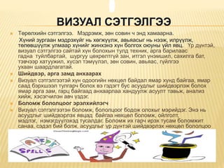 ВИЗУАЛ СЭТГЭЛГЭЭ
 Төрөлхийн сэтгэлгээ. Мэдрэмж, зөн совин ч энд хамаарна.
Хүний зургаан мэдрэхүйг нь хөгжүүлж, авьяасыг нь нээж, илрүүлж,
төлөвшүүлж улмаар хүнийг жинхэнэ хүн болгох оюуны үйл явц. Үр дүнтэй,
визуал сэтгэлгээ сайтай хүн болохын тулд техник, арга барилаас
гадна туйлбартай, шургуу цөхрөлтгүй зан, итгэл үнэмшил, сахилга бат,
тэвчээр хатуужил, хүсэл тэмүүлэл, зөн совин, авьяас, гүйлгээ
ухаан шаардлагатай.
 Шийдвэр, арга замд анхаарах
 Визуал сэтгэлгээтэй хүн одоогийн нөхцөл байдал ямар хүнд байгаа, ямар
саад бэрхшээл тулгарч болох вэ гэдэгт бус асуудлыг шийдвэрлэж болох
ямар арга зам, гарц байгаад анхаарлаа хандуулж асуулт тавьж, анализ
хийж, хэсэгчилэн авч үздэг.
 Боломж бололцоог эрэлхийлэгч
 Визуал сэтгэлгээтэн боломж, бололцоог бодож олохыг мэрийдэг. Энэ нь
асуудлыг шийдвэрлэх явцад байгаа нөхцөл боломж, ойлголт,
мэдлэг, нэмэгдүүлэхэд тусалдаг. Боломж их гарч ирэх тусам боломжит
санаа, сэдэл бий болж, асуудлыг үр дүнтэй шийдвэрлэх нөхцөл бололцоо
илүү болдог.

 