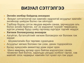 ВИЗУАЛ СЭТГЭЛГЭЭ
 Энгийн хялбар байдалд анхаарах
 Визуал сэтгэлгээтэй хүн хамгийн ээдрээтэй асуудлыг хамгийн
энгийнээр шийдэж болно гэж ойлгодог.
 Тэрбээр бодож сэтгэх явцдаа өөрийн санаа, зарчмуудаа аль
болох энгийн байлгах, хэт их мэдээлэл түүнийг төөрөгдөлд
хүргэж улмаар буруу шийд гаргахад хүргэдэг гэдгийг мэддэг.
 Хөгжиж боловсроход анхаарах
 Азгүйтэл, бүтэлгүйтлийг хөгжиж боловсрох нэг боломж гэж
хардаг.
 Шүүмжлэлийн бүх төрлөөс суралцана
 Асуудлыг хөгжих боломж гэж үзэж, дахин тодорхойлох
 Бусад хүмүүсийн амжилтад урам зориг орох
 Шинэ өвөрмөц аргаар одоо байгаа мэдээллээс санаа,
төсөөлөл бий болгох, харилцан уялдаа холбоог гаргах, хэв
маягийг олох чадварыг хамгийн гол чухал хүч гэж үздэг.
 