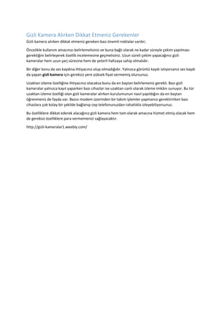 Gizli Kamera Alırken Dikkat Etmeniz Gerekenler
Gizli kamera alırken dikkat etmeniz gereken bazı önemli noktalar vardır;
Öncelikle kullanım amacınızı belirlemelisiniz ve buna bağlı olarak ne kadar süreyle çekim yapılması
gerektiğini belirleyerek özellik incelemesine geçmelisiniz. Uzun süreli çekim yapacağınız gizli
kameralar hem uzun şarj süresine hem de yeterli hafızaya sahip olmalıdır.
Bir diğer konu da ses kaydına ihtiyacınız olup olmadığıdır. Yalnızca görüntü kaydı istiyorsanız ses kaydı
da yapan gizli kamera için gereksiz yere yüksek fiyat vermemiş olursunuz.
Uzaktan izleme özelliğine ihtiyacınız olacaksa bunu da en baştan belirlemeniz gerekli. Bazı gizli
kameralar yalnızca kayıt yaparken bazı cihazlar ise uzaktan canlı olarak izleme imkânı sunuyor. Bu tür
uzaktan izleme özelliği olan gizli kameralar alırken kurulumunun nasıl yapıldığını da en baştan
öğrenmeniz de fayda var. Bazısı modem üzerinden bir takım işlemler yapmanızı gerektirirken bazı
cihazlara çok kolay bir şekilde bağlanıp cep telefonunuzdan rahatlıkla izleyebiliyorsunuz.
Bu özelliklere dikkat ederek alacağınız gizli kamera hem tam olarak amacına hizmet etmiş olacak hem
de gereksiz özelliklere para vermemenizi sağlayacaktır.
http://gizli-kameralar1.weebly.com/
 