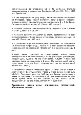 прямоугольника со сторонами 50 и 80 бумбасов. Найдите
площадь дворца в квадратных бумбасах. (Ответ: 50 • 90 = 4000
(кв. бумбасов).)
2. А сам дворец стоял в углу двора, занимал квадрат со стороной
20 бумбасов. Царь решил выложить двор снаружи коврами,
имевшими форму прямоугольников со сторонами 2 и 5 бумбасов.
Сколько потребуется ковров? (Ответ: 360 ковров.)
3. Найдите площадь ракеты (приводится рисунок), если 1 клетка
= 1 см2
. (Ответ: S = 18 см2
.)
4. На какую высоту возвышался бы столб, составленный из всех
миллиметровых кубиков одного кубометра, положенных один на
другой? (Ответ: на 1000 км.)
5. В бассейне с горизонтальным дном площадью 1 га содержится
10 миллионов литров воды. Можно ли в этом бассейне провести
соревнования по плаванию? (Ответ: нет, т.к. высота слоя воды 1
дм.)
6. Кусок мыла, лежащий на умывальнике, имеет форму
прямоугольного параллелепипеда. Мыло расходуют равномерно,
каждый день одно и то же количество. Спустя 7 дней все
размеры куска уменьшились в 2 раза. На сколько дней хватит
этого мыла, если им будут пользоваться так же интенсивно?
(Ответ: на 1 день.)
7. Смекалкин спросил младшего брата: «Какой объём имеет 1
лист бумаги?» Брат удивился: «Разве у листа бумаги может быть
объём?» Смекалкин дал ему 300 листов бумаги, сложенных в
пачку и предложил использовать её для вычисления объёма
листа. Длина пачки 300 мм, ширина 203 мм, высота 30 мм.
Найдите объём одного листа. (Ответ: V = 6090 мм3
.)
Подведение итогов игры, определение победителей,
объявление оценок.
 