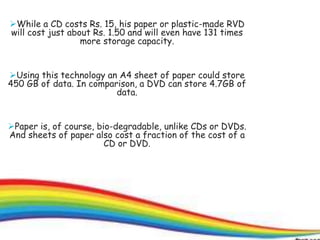 13
While a CD costs Rs. 15, his paper or plastic-made RVD
will cost just about Rs. 1.50 and will even have 131 times
more storage capacity.
Using this technology an A4 sheet of paper could store
450 GB of data. In comparison, a DVD can store 4.7GB of
data.
Paper is, of course, bio-degradable, unlike CDs or DVDs.
And sheets of paper also cost a fraction of the cost of a
CD or DVD.
 