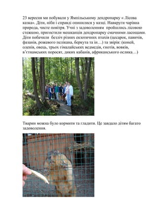 23 вересня ми побували у Ямпільському дендропарку « Лісова
казка». Діти, ніби і справді опинилися у казці. Навкруги чарівна
природа, чисте повітря. Учні з задоволенням пройшлись лісовою
стежкою, пригостили мешканців дендропарку смачними ласощами.
Діти побачили безліч різних екзотичних птахів (цесарок, павичів,
фазанів, рожевого пелікана, беркута та ін…) та звірів: (коней,
оленів, овець, трьох гімалайських ведмедів, єнотів, вовків,
в’єтнамських поросят, диких кабанів, африканського ослика…)
Тварин можна було кормити та гладити. Це завдало дітям багато
задоволення.
 