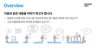 Overview
다음과 같은 내용을 이야기 하고자 합니다.
• 일회성 소비를 위한 서비스를 가능하게 하는 웹 기술은 어떠한 것이 있는가?
• 그걸 적용함에 따라 어떠한 문제들이 있는가?
PWA Loginless Web Payment Push NotificationPhysical web
 