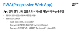 • 웹에서 앱과 같은 사용자 경험을 제공
• Service worker
• Web page 로드 시 register
• Browser와 별개로 돌고 있는 worker thread.
• Browser가 꺼져 있는 상태에도 Push notification 가능
PWA(Progressive Web App)
App 설치 없이 URL 접근으로 서비스를 가능하게 하는 솔루션
 